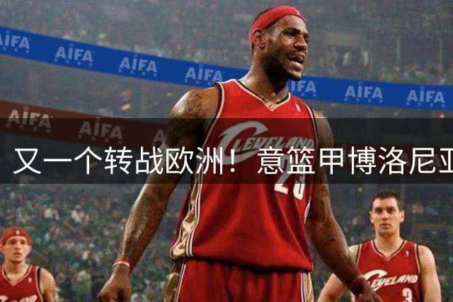 又一个转战欧洲！意篮甲博洛尼亚官宣签下前首轮秀温德尔·摩尔