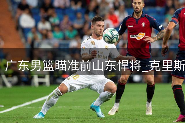 广东男篮瞄准前山东悍将 克里斯或成朱芳雨今夏头号引援目标