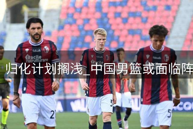 归化计划搁浅 中国男篮或面临阵容短板危机