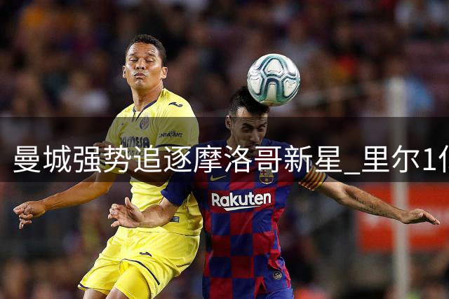 曼城强势追逐摩洛哥新星 里尔1亿欧元标价或成交易关键