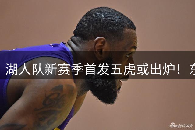 湖人队新赛季首发五虎或出炉！东契奇搭档凯斯勒，24岁锋线或逆袭