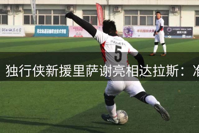 独行侠新援里萨谢亮相达拉斯：准备开启新征程