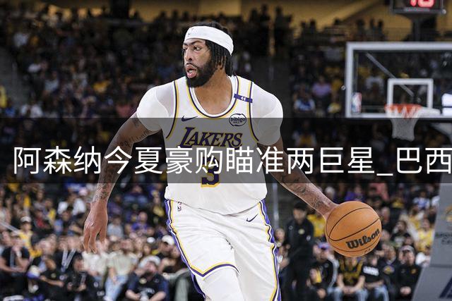 阿森纳今夏豪购瞄准两巨星 巴西双星遭清洗筹资金