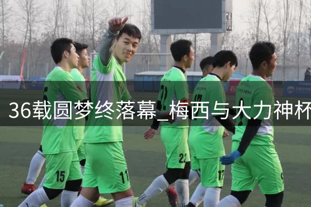 36载圆梦终落幕 梅西与大力神杯的三次邂逅